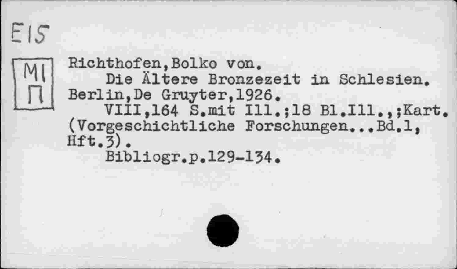 ﻿EIS’
Ml п
Richthofen,Boiko von.
Die Ältere Bronzezeit in Schlesien. Berlin,De Gruyter,1926.
VIII,164 S.mit Ill.;18 B1.I11.,;Kart (Vorgeschichtliche Forschungen...Bd.l, Hft.5).
Bibliogr.p.129-134.